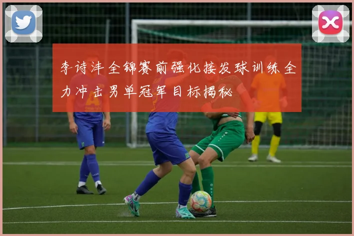 李诗沣全锦赛前强化接发球训练全力冲击男单冠军目标揭秘